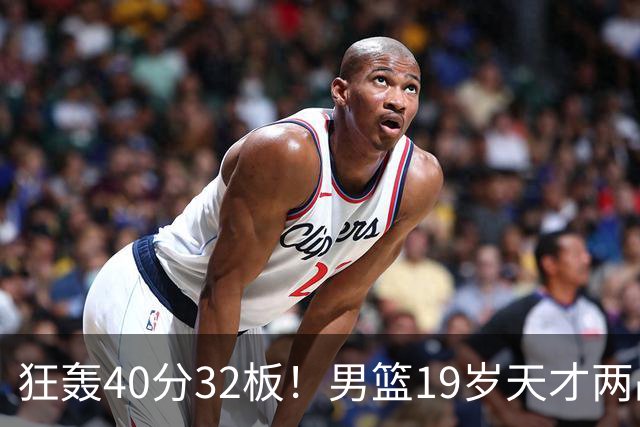 狂轰40分32板！男篮19岁天才两战杀疯了：下一个胡金秋就是他了？